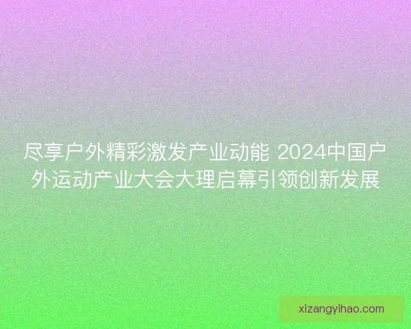 尽享户外精彩激发产业动能 2024中国户外运动产业大会大理启幕引领创新发展 尽享户外精彩激发产业动能 2024中国户外运动产业大会大理启幕引领创新发展