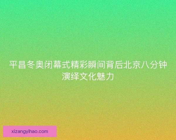 平昌冬奥闭幕式精彩瞬间背后北京八分钟演绎文化魅力 平昌冬奥闭幕式精彩瞬间背后北京八分钟演绎文化魅力